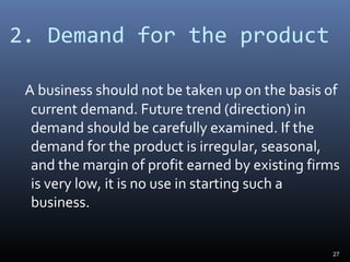 2. Demand for the product
A business should not be taken up on the basis of
current demand. Future trend (direction) in
demand should be carefully examined. If the
demand for the product is irregular, seasonal,
and the margin of profit earned by existing firms
is very low, it is no use in starting such a
business.
27
 