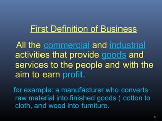 First Definition of Business
All the commercial and industrial
activities that provide goods and
services to the people and with the
aim to earn profit.
for example: a manufacturer who converts
raw material into finished goods ( cotton to
cloth, and wood into furniture.
3
 