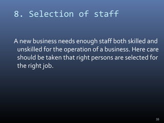 8. Selection of staff
A new business needs enough staff both skilled and
unskilled for the operation of a business. Here care
should be taken that right persons are selected for
the right job.
33
 