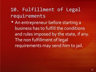 10. Fulfillment of Legal
requirements
 An entrepreneur before starting a
business has to fulfill the conditions
and rules imposed by the state, if any.
The non fulfillment of legal
requirements may send him to jail.
35
 