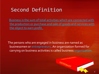 Second Definition
Business is the sum of total activities which are connected with
the production or purchase and sale of goods and services with
the object to earn profit.
The persons who are engaged in business are named as
businessmen or entrepreneurs. An organization formed for
carrying on business activities is called business organization.
5
 