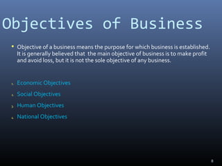 Objectives of Business
 Objective of a business means the purpose for which business is established.
It is generally believed that the main objective of business is to make profit
and avoid loss, but it is not the sole objective of any business.
1. Economic Objectives
2. Social Objectives
3. Human Objectives
4. National Objectives
8
 