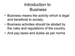 Introduction to
Business
• Business means the activity which is legal
and beneficial to society.
• Business activities should be abided by
the rules and regulations of the country.
• And pay taxes and duties as per norms
 