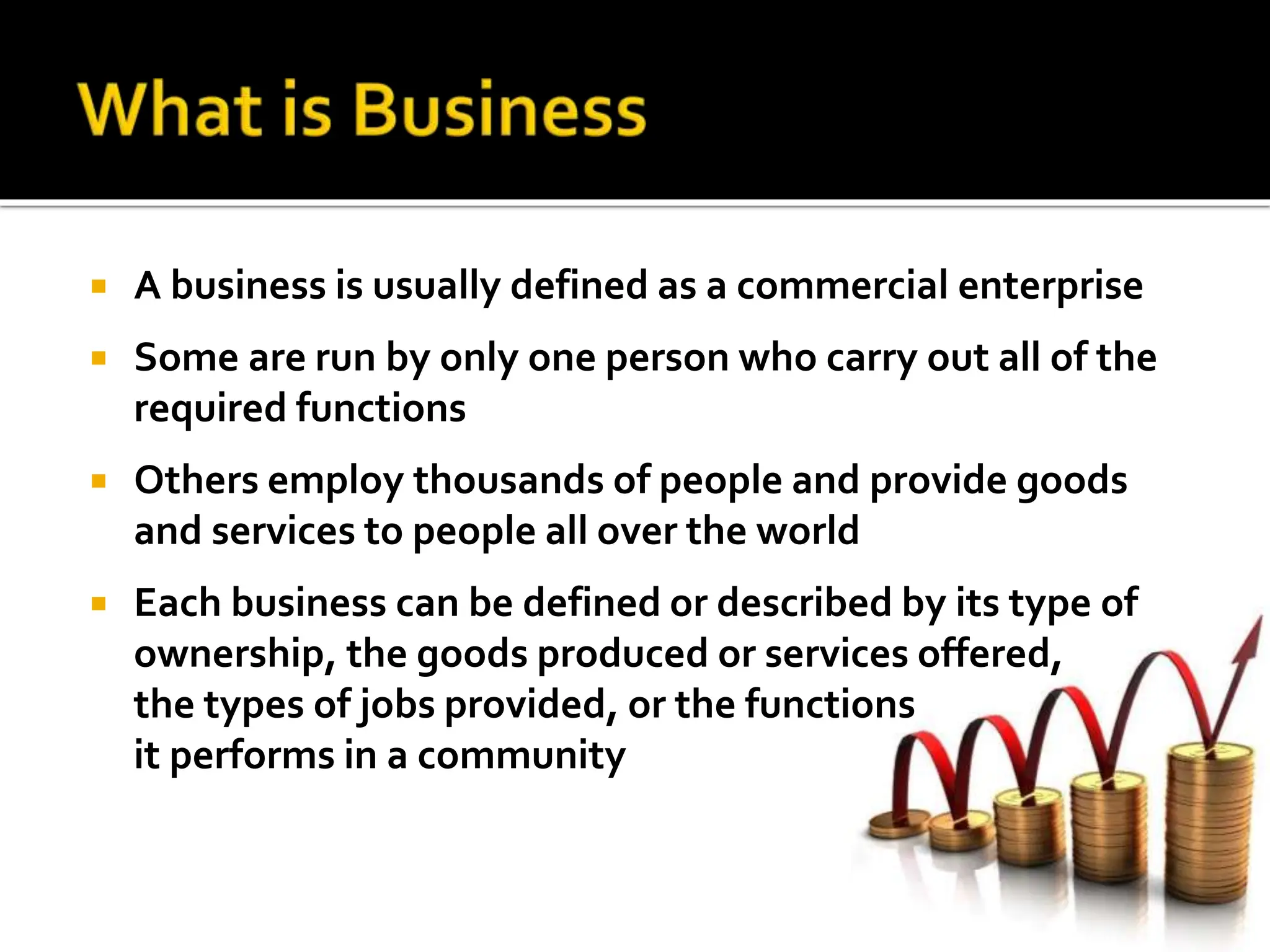  A business is usually defined as a commercial enterprise
 Some are run by only one person who carry out all of the
required functions
 Others employ thousands of people and provide goods
and services to people all over the world
 Each business can be defined or described by its type of
ownership, the goods produced or services offered,
the types of jobs provided, or the functions
it performs in a community
 
