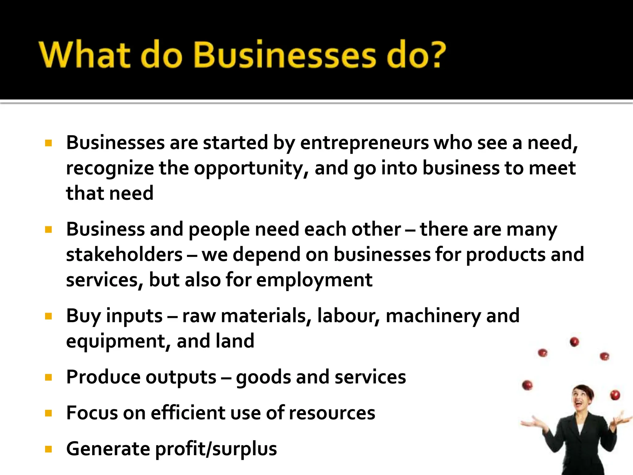  Businesses are started by entrepreneurs who see a need,
recognize the opportunity, and go into business to meet
that need
 Business and people need each other – there are many
stakeholders – we depend on businesses for products and
services, but also for employment
 Buy inputs – raw materials, labour, machinery and
equipment, and land
 Produce outputs – goods and services
 Focus on efficient use of resources
 Generate profit/surplus
 