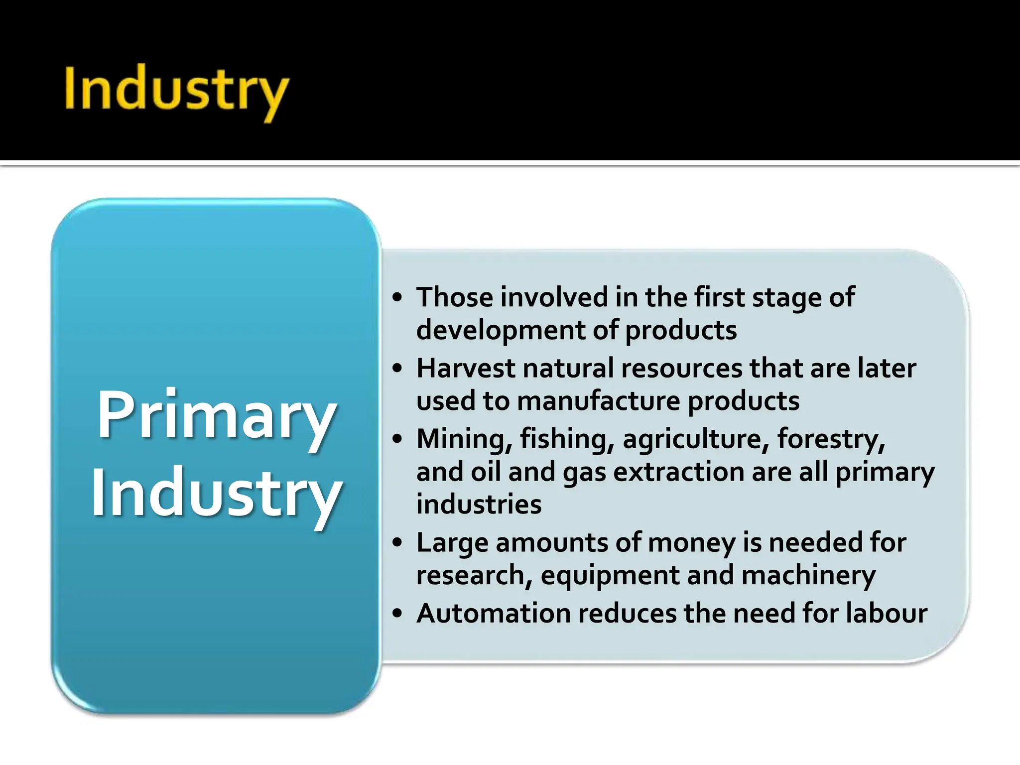 • Those involved in the first stage of
development of products
• Harvest natural resources that are later
used to manufacture products
• Mining, fishing, agriculture, forestry,
and oil and gas extraction are all primary
industries
• Large amounts of money is needed for
research, equipment and machinery
• Automation reduces the need for labour
Primary
Industry
 