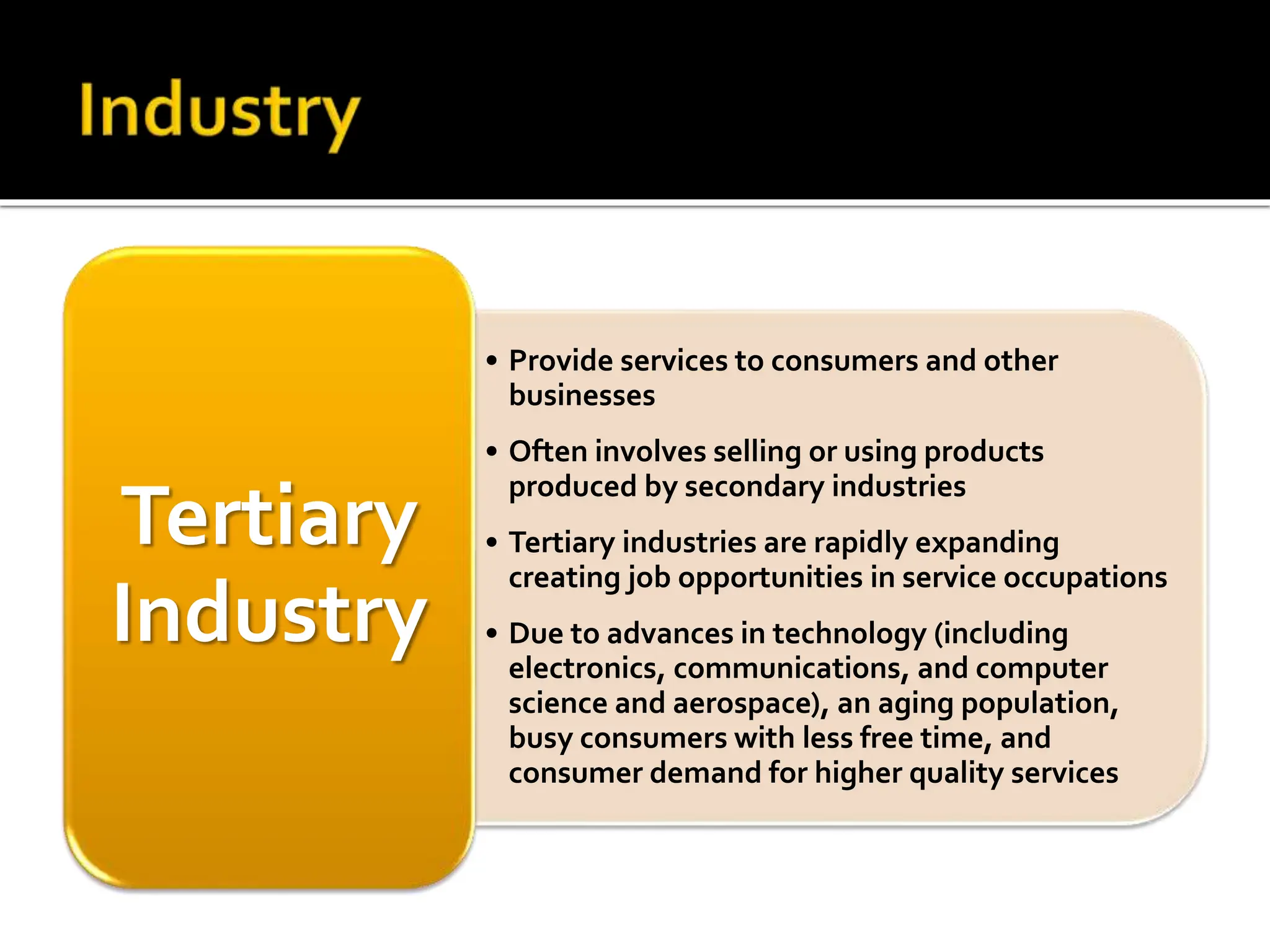 • Provide services to consumers and other
businesses
• Often involves selling or using products
produced by secondary industries
• Tertiary industries are rapidly expanding
creating job opportunities in service occupations
• Due to advances in technology (including
electronics, communications, and computer
science and aerospace), an aging population,
busy consumers with less free time, and
consumer demand for higher quality services
Tertiary
Industry
 