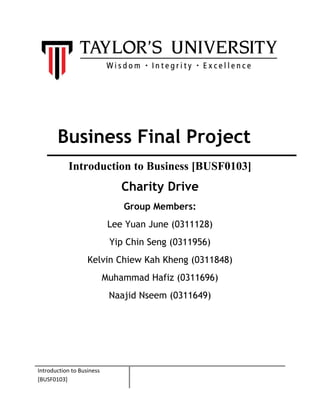 Business Final Project
Introduction to Business [BUSF0103]
Charity Drive
Group Members:
Lee Yuan June (0311128)
Yip Chin Seng (0311956)
Kelvin Chiew Kah Kheng (0311848)
Muhammad Hafiz (0311696)
Naajid Nseem (0311649)
Introduction to Business
[BUSF0103]
 