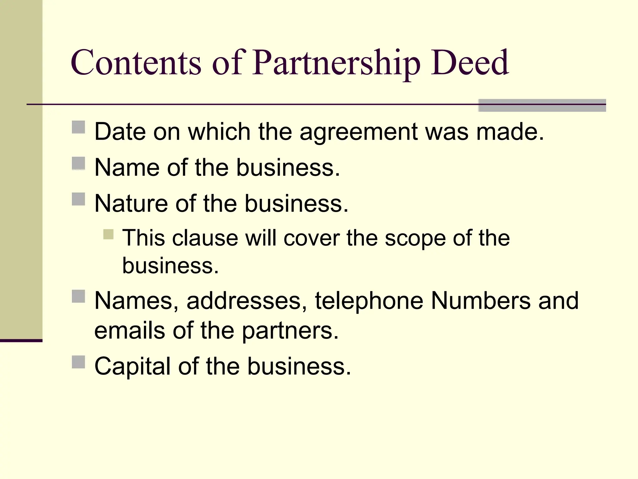 Contents of Partnership Deed
 Date on which the agreement was made.
 Name of the business.
 Nature of the business.
 This clause will cover the scope of the
business.
 Names, addresses, telephone Numbers and
emails of the partners.
 Capital of the business.
 