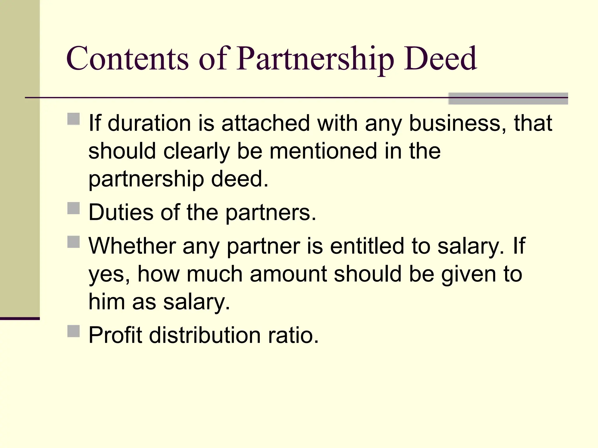 Contents of Partnership Deed
 If duration is attached with any business, that
should clearly be mentioned in the
partnership deed.
 Duties of the partners.
 Whether any partner is entitled to salary. If
yes, how much amount should be given to
him as salary.
 Profit distribution ratio.
 