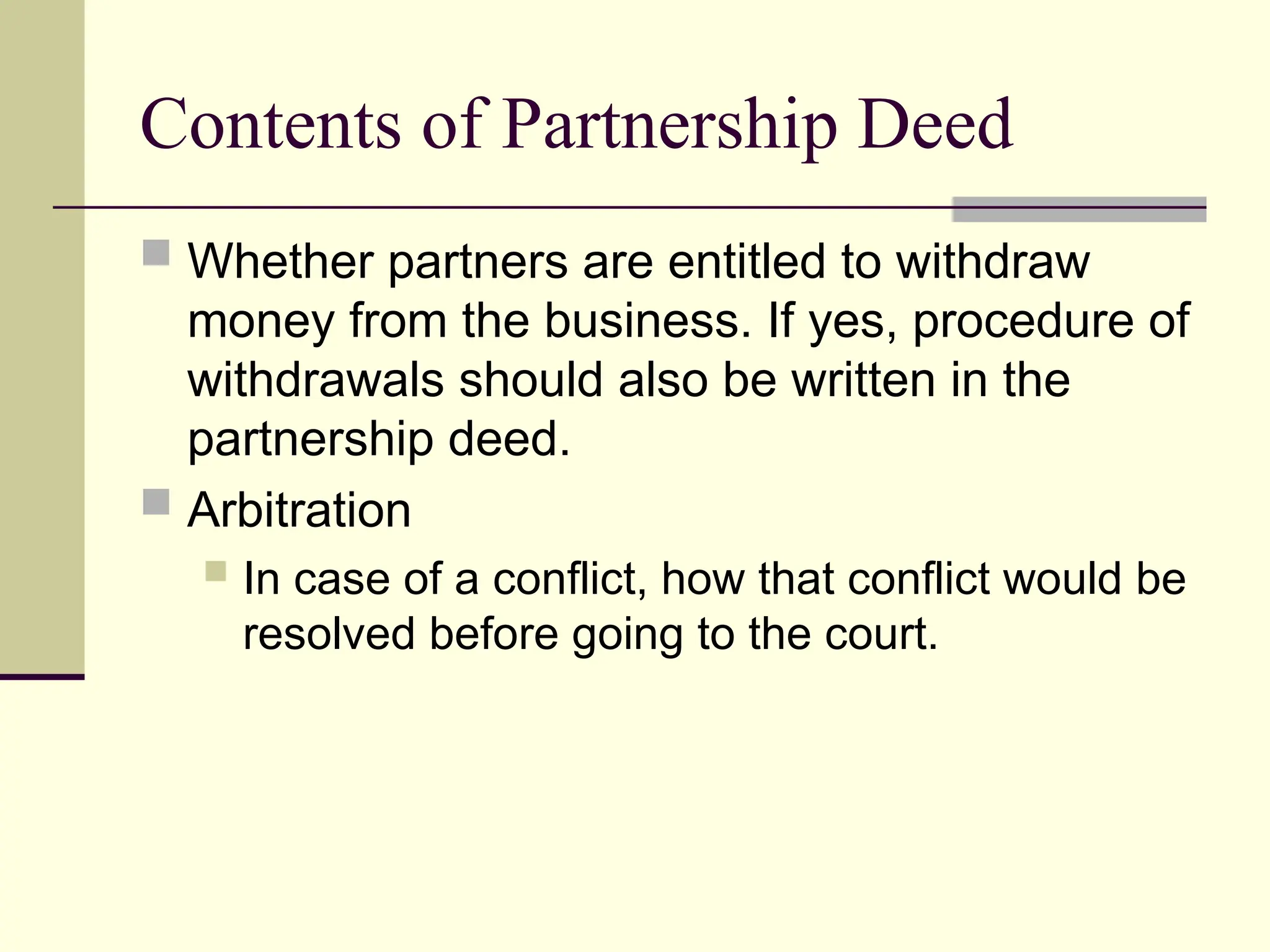 Contents of Partnership Deed
 Whether partners are entitled to withdraw
money from the business. If yes, procedure of
withdrawals should also be written in the
partnership deed.
 Arbitration
 In case of a conflict, how that conflict would be
resolved before going to the court.
 