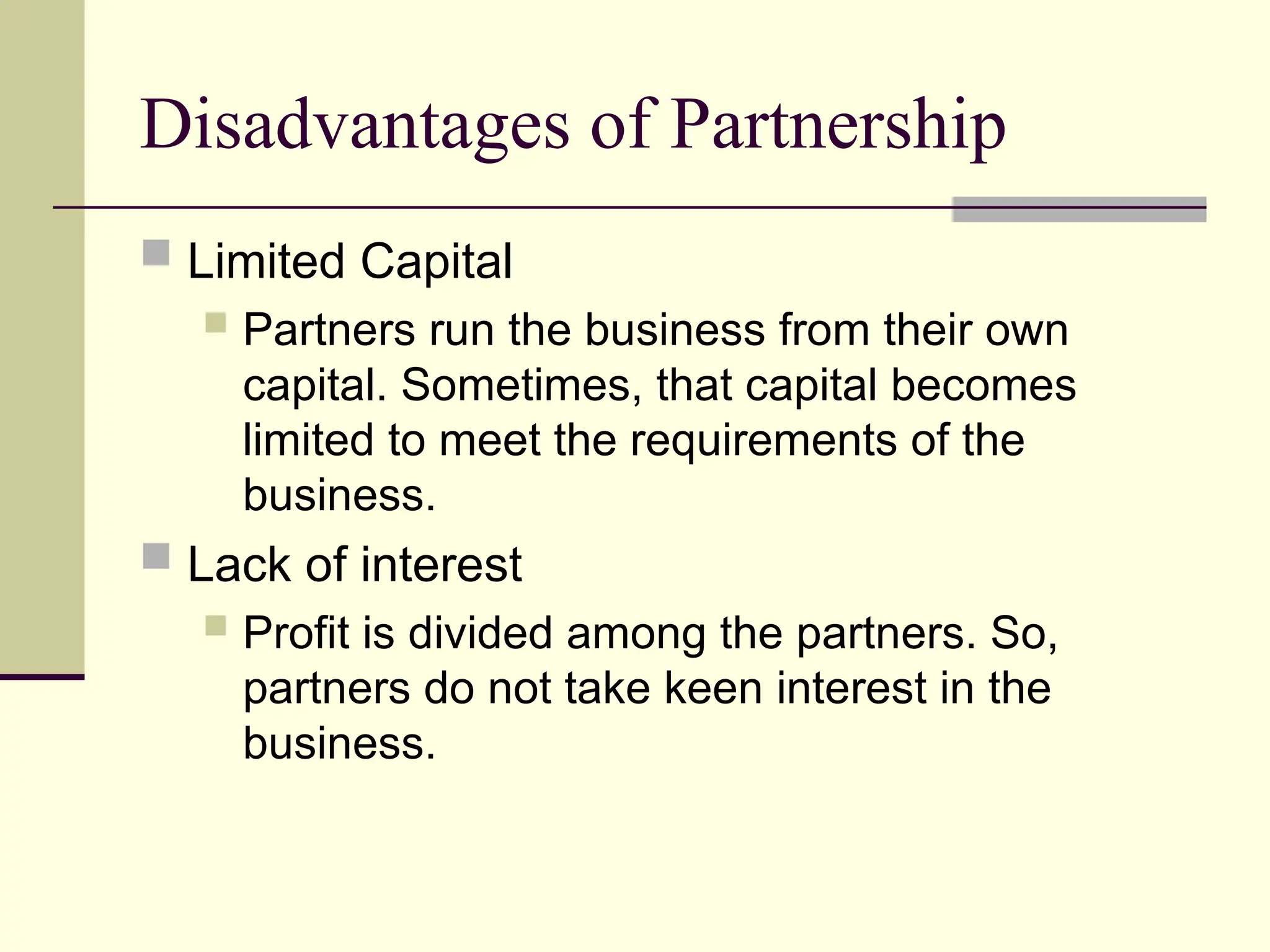 Disadvantages of Partnership
 Limited Capital
 Partners run the business from their own
capital. Sometimes, that capital becomes
limited to meet the requirements of the
business.
 Lack of interest
 Profit is divided among the partners. So,
partners do not take keen interest in the
business.
 