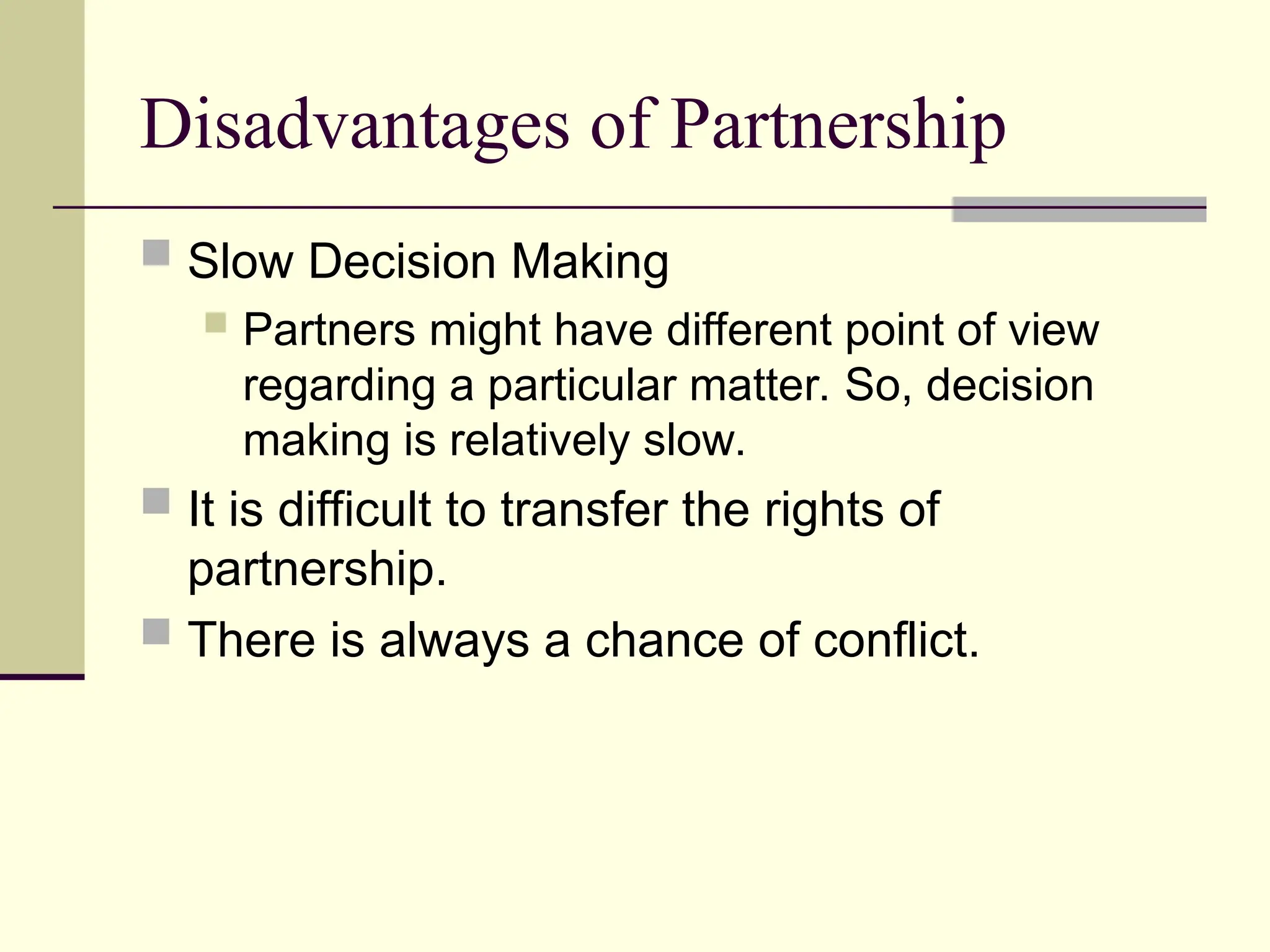 Disadvantages of Partnership
 Slow Decision Making
 Partners might have different point of view
regarding a particular matter. So, decision
making is relatively slow.
 It is difficult to transfer the rights of
partnership.
 There is always a chance of conflict.
 