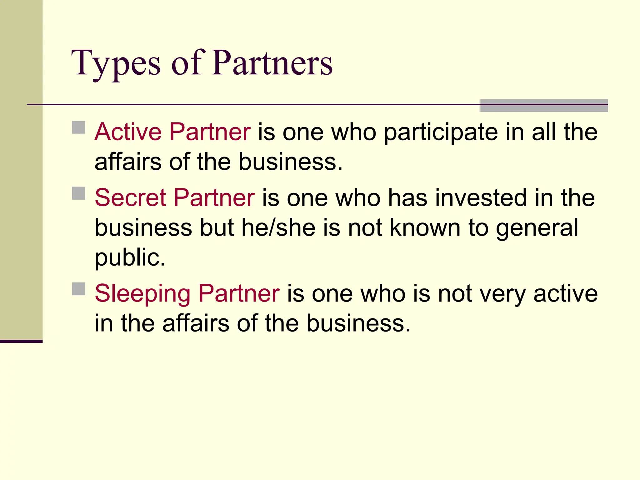 Types of Partners
 Active Partner is one who participate in all the
affairs of the business.
 Secret Partner is one who has invested in the
business but he/she is not known to general
public.
 Sleeping Partner is one who is not very active
in the affairs of the business.
 