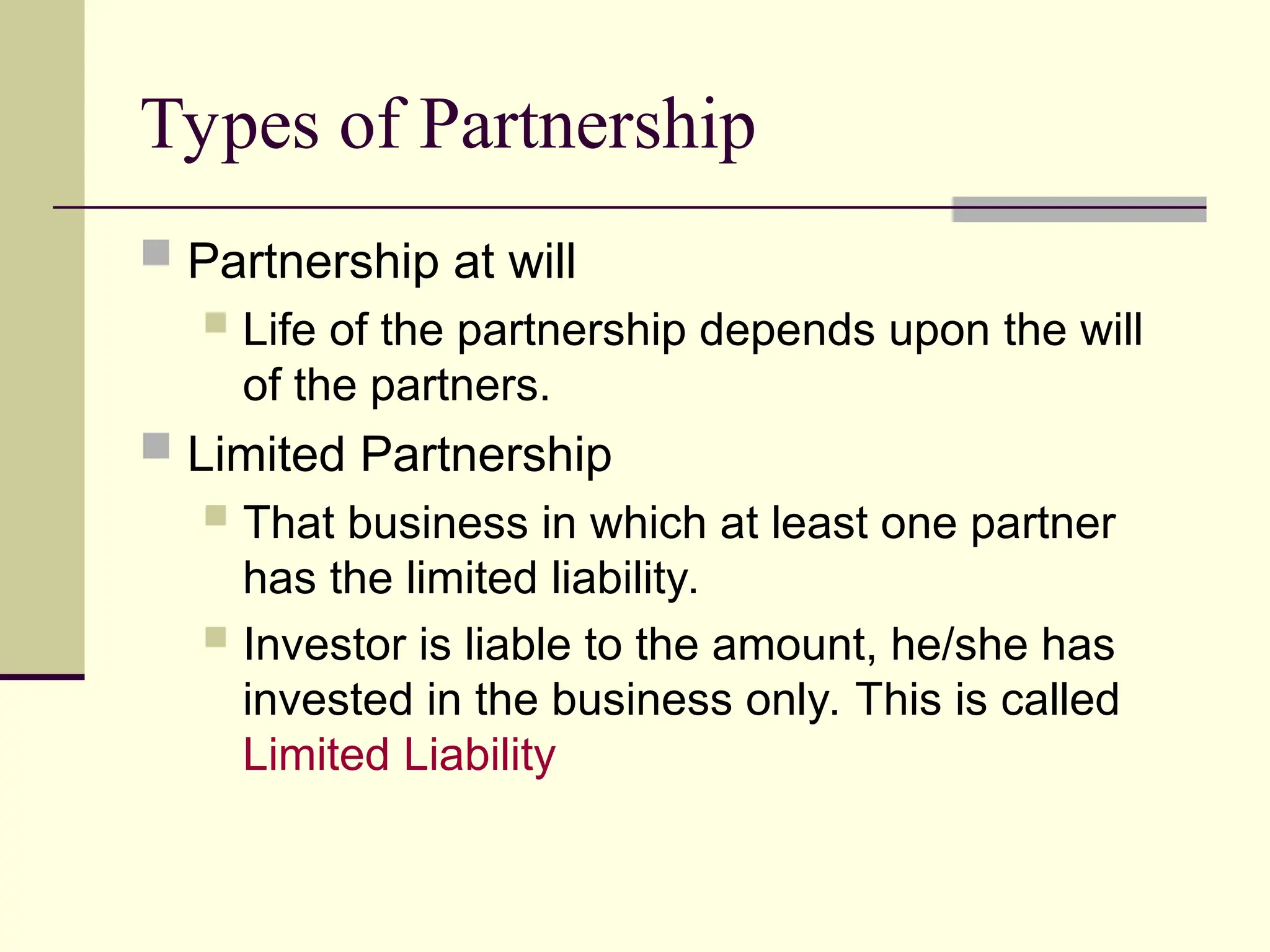 Types of Partnership
 Partnership at will
 Life of the partnership depends upon the will
of the partners.
 Limited Partnership
 That business in which at least one partner
has the limited liability.
 Investor is liable to the amount, he/she has
invested in the business only. This is called
Limited Liability
 