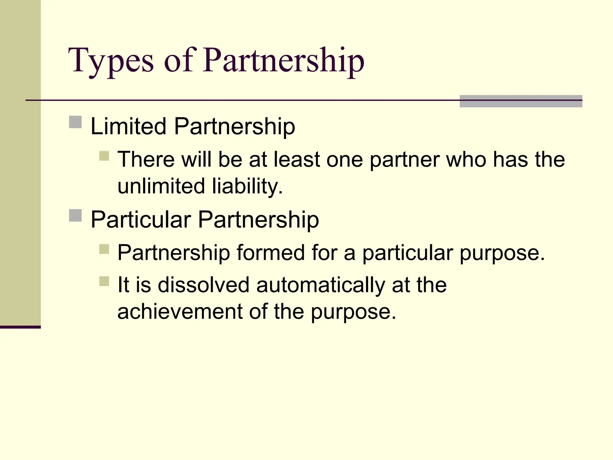 Types of Partnership
 Limited Partnership
 There will be at least one partner who has the
unlimited liability.
 Particular Partnership
 Partnership formed for a particular purpose.
 It is dissolved automatically at the
achievement of the purpose.
 