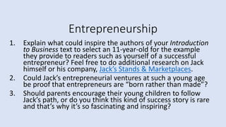 Entrepreneurship
1. Explain what could inspire the authors of your Introduction
to Business text to select an 11-year-old for the example
they provide to readers such as yourself of a successful
entrepreneur? Feel free to do additional research on Jack
himself or his company, Jack’s Stands & Marketplaces.
2. Could Jack’s entrepreneurial ventures at such a young age
be proof that entrepreneurs are “born rather than made”?
3. Should parents encourage their young children to follow
Jack’s path, or do you think this kind of success story is rare
and that’s why it’s so fascinating and inspiring?
 