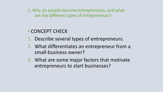 1. Why do people become entrepreneurs, and what
are the different types of entrepreneurs?
• CONCEPT CHECK
1. Describe several types of entrepreneurs.
2. What differentiates an entrepreneur from a
small-business owner?
3. What are some major factors that motivate
entrepreneurs to start businesses?
 