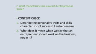 2. What characteristics do successful entrepreneurs
share?
• CONCEPT CHECK
1. Describe the personality traits and skills
characteristic of successful entrepreneurs.
2. What does it mean when we say that an
entrepreneur should work on the business,
not in it?
 