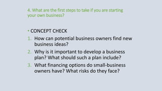 4. What are the first steps to take if you are starting
your own business?
• CONCEPT CHECK
1. How can potential business owners find new
business ideas?
2. Why is it important to develop a business
plan? What should such a plan include?
3. What financing options do small-business
owners have? What risks do they face?
 
