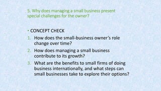 5. Why does managing a small business present
special challenges for the owner?
• CONCEPT CHECK
1. How does the small-business owner’s role
change over time?
2. How does managing a small business
contribute to its growth?
3. What are the benefits to small firms of doing
business internationally, and what steps can
small businesses take to explore their options?
 