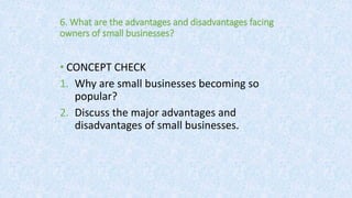 6. What are the advantages and disadvantages facing
owners of small businesses?
• CONCEPT CHECK
1. Why are small businesses becoming so
popular?
2. Discuss the major advantages and
disadvantages of small businesses.
 
