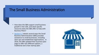 The Small Business Administration
• How does the SBA support small business
growth in the USA, and what specific
resources does the SBA offer to help with
Business Plans?
• Section 5.7 details several ways the Small
Business Administration (SBA) provides
assistance to small businesses, including
start-ups and established organizations. In
2019, the SBA updated their business plan
page to offer two different options, a
traditional and a lean startup plan.
 