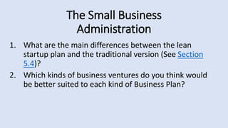 The Small Business
Administration
1. What are the main differences between the lean
startup plan and the traditional version (See Section
5.4)?
2. Which kinds of business ventures do you think would
be better suited to each kind of Business Plan?
 