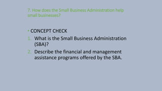 7. How does the Small Business Administration help
small businesses?
• CONCEPT CHECK
1. What is the Small Business Administration
(SBA)?
2. Describe the financial and management
assistance programs offered by the SBA.
 