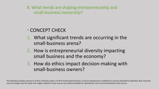 8. What trends are shaping entrepreneurship and
small-business ownership?
• CONCEPT CHECK
1. What significant trends are occurring in the
small-business arena?
2. How is entrepreneurial diversity impacting
small business and the economy?
3. How do ethics impact decision-making with
small-business owners?
This OpenStax ancillary resource is © Rice University under a CC-BY 4.0 International license; it may be reproduced or modified but must be attributed to OpenStax, Rice University
and any changes must be noted. Any images credited to other sources are similarly available for reproduction, but must be attributed to their sources.
 