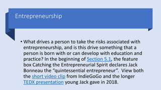 Entrepreneurship
• What drives a person to take the risks associated with
entrepreneurship, and is this drive something that a
person is born with or can develop with education and
practice? In the beginning of Section 5.1, the feature
box Catching the Entrepreneurial Spirit declares Jack
Bonneau the “quintessential entrepreneur”. View both
the short video clip from IndieGoGo and the longer
TEDX presentation young Jack gave in 2018.
 