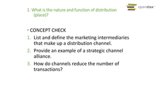 1. What is the nature and function of distribution
(place)?
• CONCEPT CHECK
1. List and define the marketing intermediaries
that make up a distribution channel.
2. Provide an example of a strategic channel
alliance.
3. How do channels reduce the number of
transactions?
 
