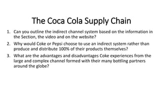 The Coca Cola Supply Chain
1. Can you outline the indirect channel system based on the information in
the Section, the video and on the website?
2. Why would Coke or Pepsi choose to use an indirect system rather than
produce and distribute 100% of their products themselves?
3. What are the advantages and disadvantages Coke experiences from the
large and complex channel formed with their many bottling partners
around the globe?
 