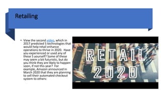 Retailing
• View the second video, which in
2017 predicted 5 technologies that
would help retail enhance
operations to thrive in 2020. Have
you experienced or used any of
these 5 yourself? Some of these
may seem a bit futuristic, but do
you think they are likely to happen
soon, if not this year? For
example, Amazon announced in
March 2020 that they are planning
to sell their automated checkout
system to others:
 