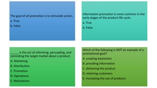 The goal of all promotion is to stimulate action.
a. True
b. False
Information promotion is more common in the
early stages of the product life cycle.
a. True
b. False
_____ is the act of informing, persuading, and
reminding the target market about a product.
A. Marketing
B. Distribution
C. Promotion
D. Operations
E. Motivations
Which of the following is NOT an example of a
promotional goal?
A. creating awareness
B. providing information
C. delivering the product
D. retaining customers
E. increasing the use of products
 