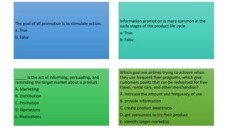 The goal of all promotion is to stimulate action.
a. True
b. False
Information promotion is more common in the
early stages of the product life cycle.
a. True
b. False
_____ is the act of informing, persuading, and
reminding the target market about a product.
A. Marketing
B. Distribution
C. Promotion
D. Operations
E. Motivations
Which goal are airlines trying to achieve when
they use frequent flyer programs, which give
customers points that can be redeemed for free
travel, rental cars, and other merchandise?
A. increase the amount and frequency of use
B. provide information
C. create product awareness
D. get consumers to try their product
E. identify target market(s)
 