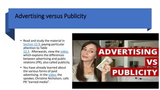Advertising versus Publicity
• Read and study the material in
Section 12.9, paying particular
attention to Table
12.3. Afterwards, view the video,
which explains the differences
between advertising and public
relations (PR), also called publicity.
• You have already learned about
the various forms of paid
advertising. In the video, the
speaker, Christine Nicholson, calls
PR “earned media”.
 
