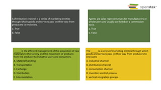 A distribution channel is a series of marketing entities
through which goods and services pass on their way from
producers to end users.
a. True
b. False
Agents are sales representatives for manufacturers or
wholesalers and usually are hired on a commission
basis.
a. True
b. False
_____ is the efficient management of the acquisition of raw
materials to the factory and the movement of products
from the producer to industrial users and consumers.
A. Material handling
B. Transportation
C. Exchange
D. Distribution
E. Intermediation
The _____ is a series of marketing entities through which
goods and services pass on their way from producers to
end-users
A. industrial channel
B. distribution channel
C. consumption channel
D. inventory control process
E. vertical integration process
 