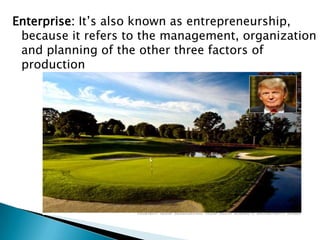 Enterprise: It’s also known as entrepreneurship,
 because it refers to the management, organization
 and planning of the other three factors of
 production
 