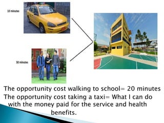 The opportunity cost walking to school= 20 minutes
The opportunity cost taking a taxi= What I can do
 with the money paid for the service and health
               benefits.
 