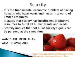    It is the fundamental economic problem of having
    humans who have wants and needs in a world of
    limited resources.
   It states that society has insufficient productive
    resources to fulfill all human wants and needs
   Scarcity implies that not all of society's goals can
    be pursued at the same time.

WANTS ARE MORE THAN
WHAT IS AVAILABLE


                         http://www.socialstudiesforkids.com/article
                         s/economics/scarcityandchoices1.htm
 