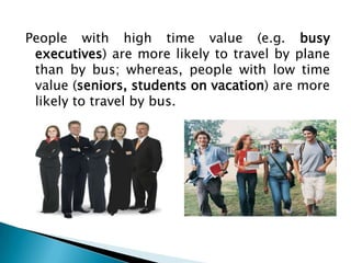 People with high time value (e.g. busy
 executives) are more likely to travel by plane
 than by bus; whereas, people with low time
 value (seniors, students on vacation) are more
 likely to travel by bus.
 