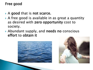 Free good

   A good that is not scarce.
   A free good is available in as great a quantity
    as desired with zero opportunity cost to
    society.
   Abundant supply, and needs no conscious
    effort to obtain it
 