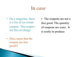 In case
• On a magazine, there     • The coupons are not a
  is a list of ice-cream   free good. The quantity
  coupon. The coupon       of coupons are scare. It
  are free of charge.      is costly to produce and
                           • use. So the coupons
• Does mean that the          are
  coupon are free          • not a free good.
  goods?
 