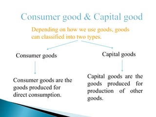 Depending on how we use goods, goods
      can classified into two types.


Consumer goods                  Capital goods


                          Capital goods are the
Consumer goods are the
                          goods produced for
goods produced for
                          production of other
direct consumption.
                          goods.
 