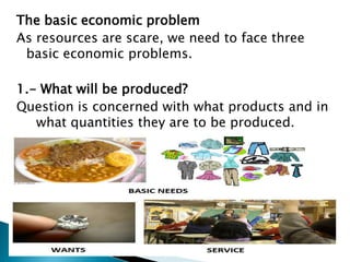 The basic economic problem
As resources are scare, we need to face three
 basic economic problems.

1.- What will be produced?
Question is concerned with what products and in
   what quantities they are to be produced.
 
