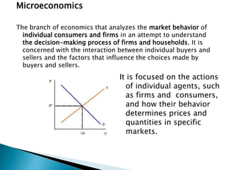Microeconomics

The branch of economics that analyzes the market behavior of
  individual consumers and firms in an attempt to understand
  the decision-making process of firms and households. It is
  concerned with the interaction between individual buyers and
  sellers and the factors that influence the choices made by
  buyers and sellers.
                                 It is focused on the actions
                                   of individual agents, such
                                   as firms and consumers,
                                   and how their behavior
                                   determines prices and
                                   quantities in specific
                                   markets.
 