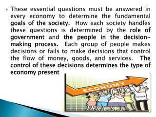    These essential questions must be answered in
    every economy to determine the fundamental
    goals of the society. How each society handles
    these questions is determined by the role of
    government and the people in the decision-
    making process. Each group of people makes
    decisions or fails to make decisions that control
    the flow of money, goods, and services. The
    control of these decisions determines the type of
    economy present
 