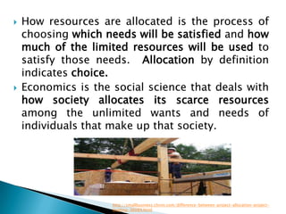    How resources are allocated is the process of
    choosing which needs will be satisfied and how
    much of the limited resources will be used to
    satisfy those needs. Allocation by definition
    indicates choice.
   Economics is the social science that deals with
    how society allocates its scarce resources
    among the unlimited wants and needs of
    individuals that make up that society.




                     http://smallbusiness.chron.com/difference-between-project-allocation-project-
                     leveling-36089.html
 