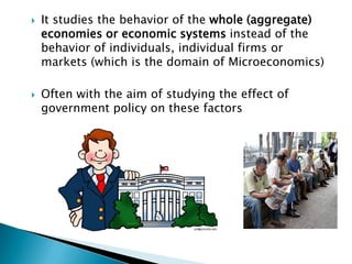    It studies the behavior of the whole (aggregate)
    economies or economic systems instead of the
    behavior of individuals, individual firms or
    markets (which is the domain of Microeconomics)

   Often with the aim of studying the effect of
    government policy on these factors
 